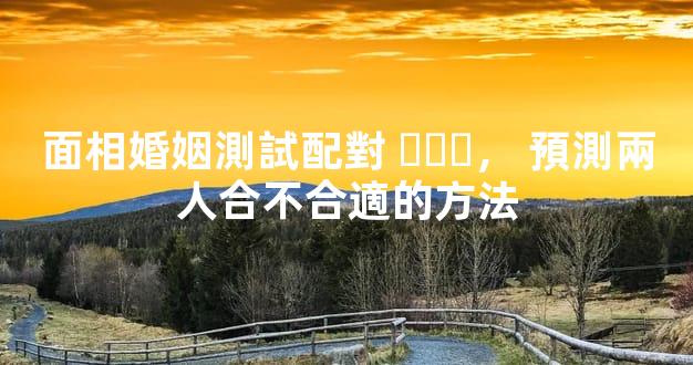面相婚姻測試配對，預測兩人合不合適的方法